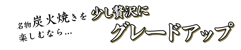 名物炭火焼を 愉しむなら 少し贅沢に グレードアップ